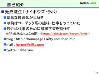 自己紹介
光成滋生（サイボウズ・ラボ）
姑息な最適化が大好き
以前はコーデック系の趣味・仕事をやっていた
最近は仕事のために機械学習を勉強中
 PRMLあんちょこ公開中（https://github.com/herumi/prml/）
blog : http://homepage1.nifty.com/herumi/
mail : herumi@nifty.com
twitter : @herumi




                                                  3 /24
 