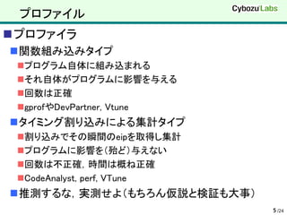 プロファイル
プロファイラ
関数組み込みタイプ
 プログラム自体に組み込まれる
 それ自体がプログラムに影響を与える
 回数は正確
 gprofやDevPartner, Vtune
タイミング割り込みによる集計タイプ
 割り込みでその瞬間のeipを取得し集計
 プログラムに影響を（殆ど）与えない
 回数は不正確，時間は概ね正確
 CodeAnalyst, perf, VTune
推測するな，実測せよ（もちろん仮説と検証も大事）
                             5 /24
 