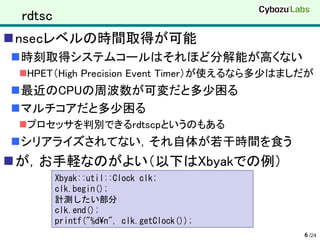 rdtsc
nsecレベルの時間取得が可能
時刻取得システムコールはそれほど分解能が高くない
 HPET（High Precision Event Timer）が使えるなら多少はましだが
最近のCPUの周波数が可変だと多少困る
マルチコアだと多少困る
 プロセッサを判別できるrdtscpというのもある
シリアライズされてない，それ自体が若干時間を食う
が，お手軽なのがよい（以下はXbyakでの例）
         Xbyak::util::Clock clk;
         clk.begin();
         計測したい部分
         clk.end();
         printf("%d¥n", clk.getClock());
                                             6 /24
 