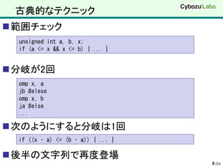 古典的なテクニック
範囲チェック
 unsigned int a, b, x;
 if (a <= x && x <= b) { ... }


分岐が2回
 cmp x, a
 jb #elese
 cmp x, b
 ja #else
 ...

次のようにすると分岐は1回
 if ((x – a) <= (b – a)) { ... }

後半の文字列で再度登場
                                   8 /24
 