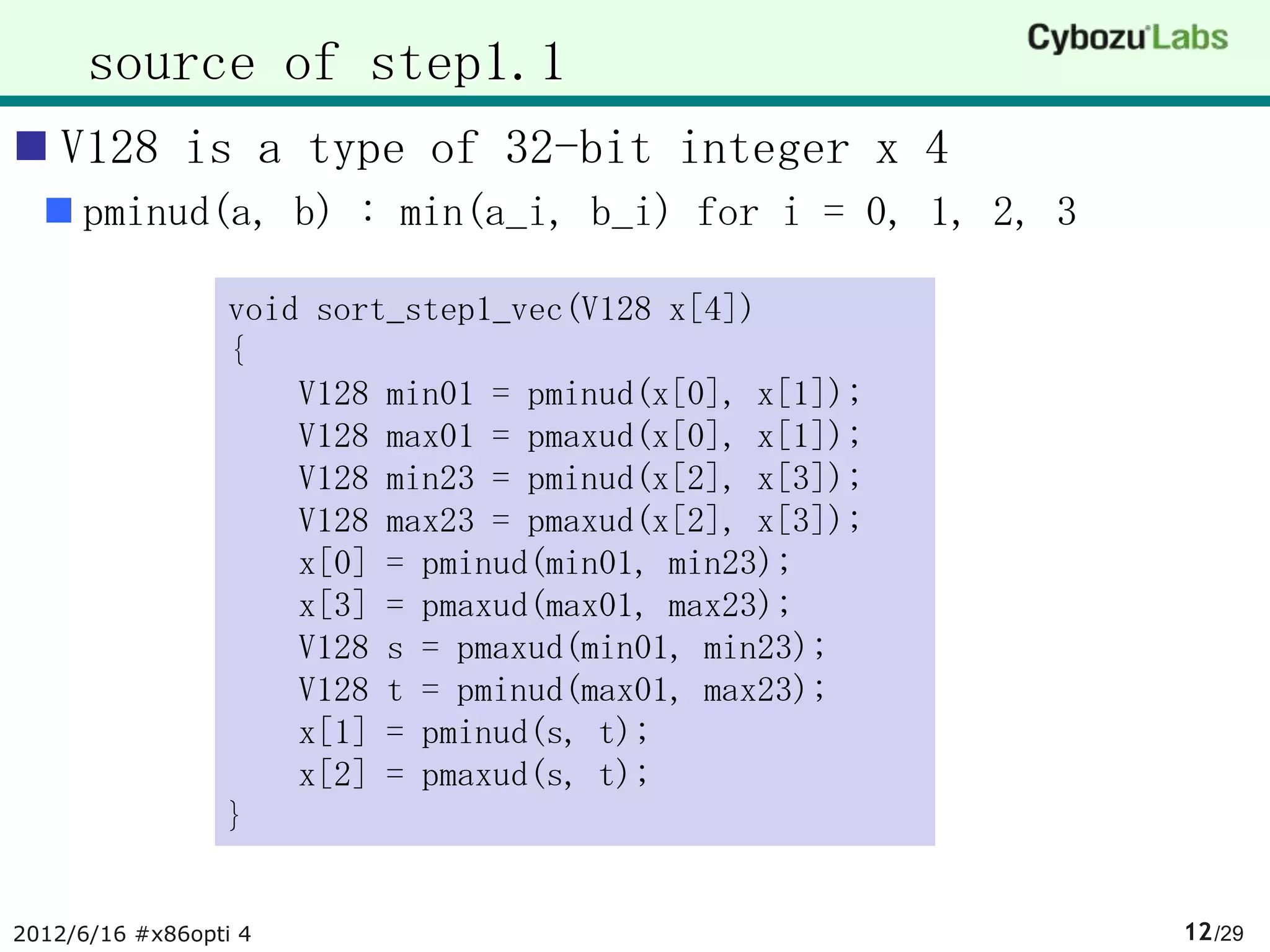 source of step1.1
 V128 is a type of 32-bit integer x 4
   pminud(a, b) : min(a_i, b_i) for i = 0, 1, 2, 3

                 void sort_step1_vec(V128 x[4])
                 {
                     V128 min01 = pminud(x[0], x[1]);
                     V128 max01 = pmaxud(x[0], x[1]);
                     V128 min23 = pminud(x[2], x[3]);
                     V128 max23 = pmaxud(x[2], x[3]);
                     x[0] = pminud(min01, min23);
                     x[3] = pmaxud(max01, max23);
                     V128 s = pmaxud(min01, min23);
                     V128 t = pminud(max01, max23);
                     x[1] = pminud(s, t);
                     x[2] = pmaxud(s, t);
                 }


2012/6/16 #x86opti 4                                    12 /29
 