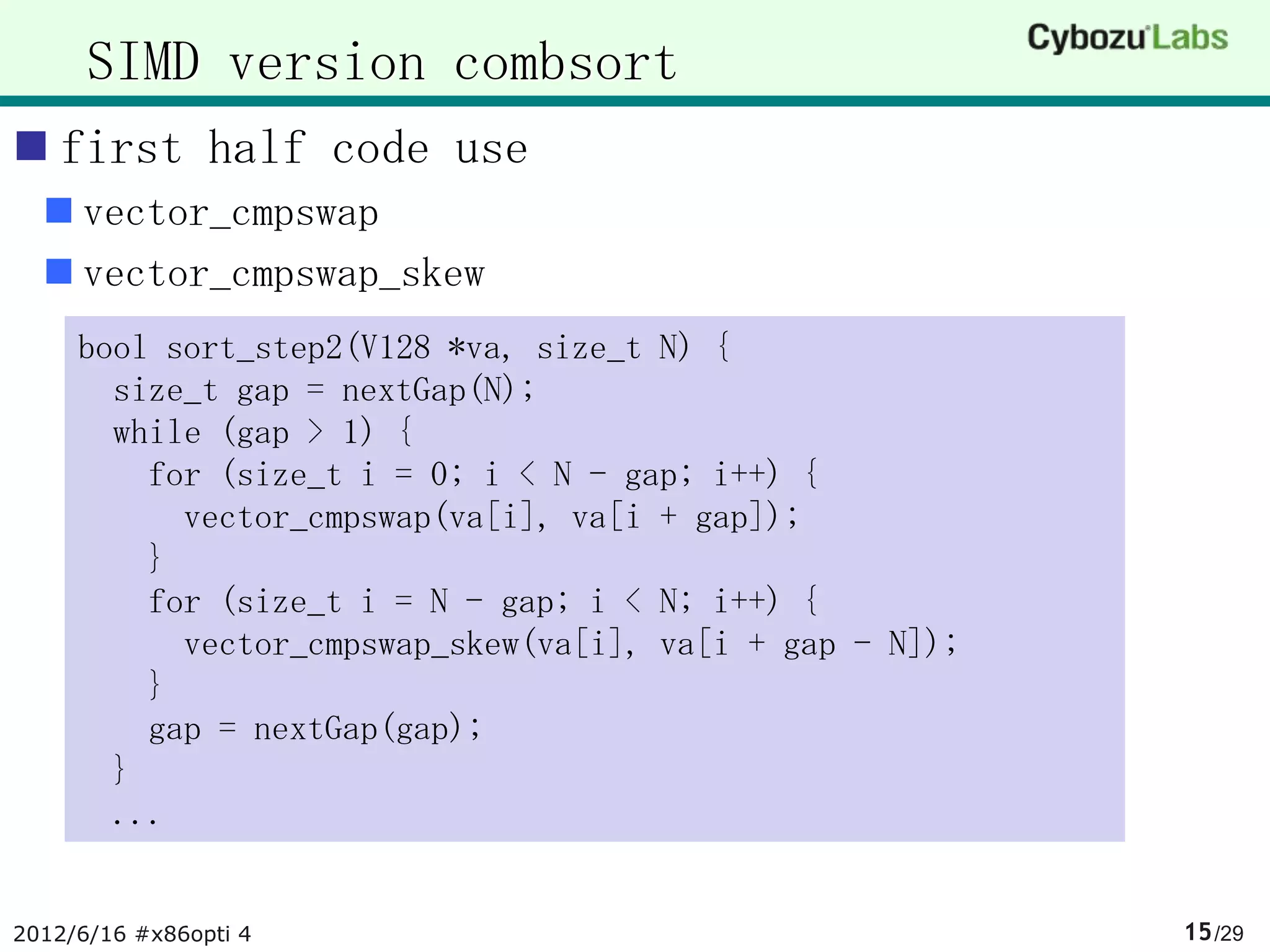 SIMD version combsort
 first half code use
   vector_cmpswap
   vector_cmpswap_skew
     bool sort_step2(V128 *va, size_t N) {
       size_t gap = nextGap(N);
       while (gap > 1) {
         for (size_t i = 0; i < N - gap; i++) {
           vector_cmpswap(va[i], va[i + gap]);
         }
         for (size_t i = N - gap; i < N; i++) {
           vector_cmpswap_skew(va[i], va[i + gap - N]);
         }
         gap = nextGap(gap);
       }
       ...


2012/6/16 #x86opti 4                                      15 /29
 