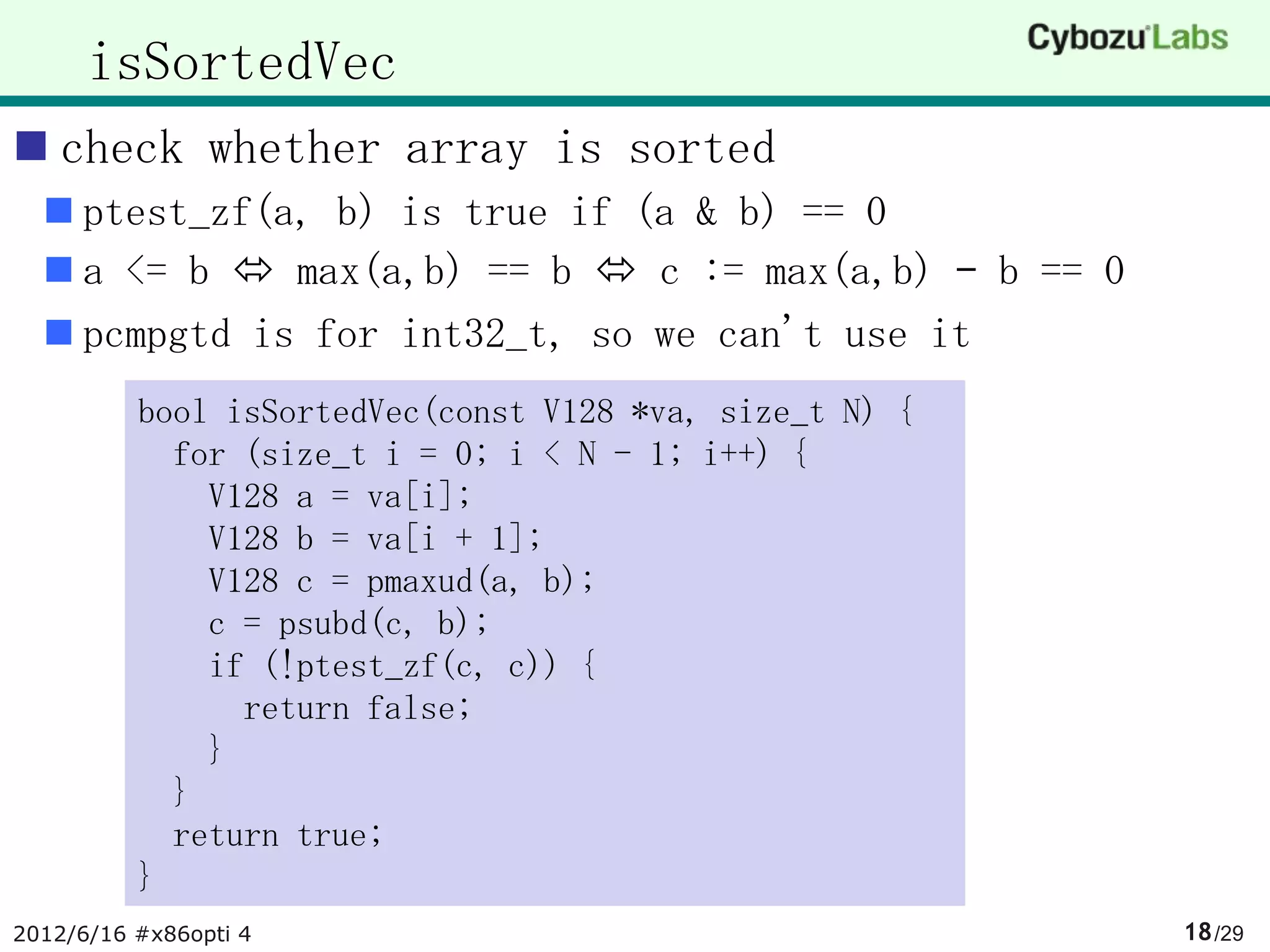 isSortedVec
 check whether array is sorted
   ptest_zf(a, b) is true if (a & b) == 0
   a <= b  max(a,b) == b  c := max(a,b) – b == 0
   pcmpgtd is for int32_t, so we can't use it
          bool isSortedVec(const V128 *va, size_t N) {
            for (size_t i = 0; i < N - 1; i++) {
              V128 a = va[i];
              V128 b = va[i + 1];
              V128 c = pmaxud(a, b);
              c = psubd(c, b);
              if (!ptest_zf(c, c)) {
                return false;
              }
            }
            return true;
          }
2012/6/16 #x86opti 4                                     18 /29
 