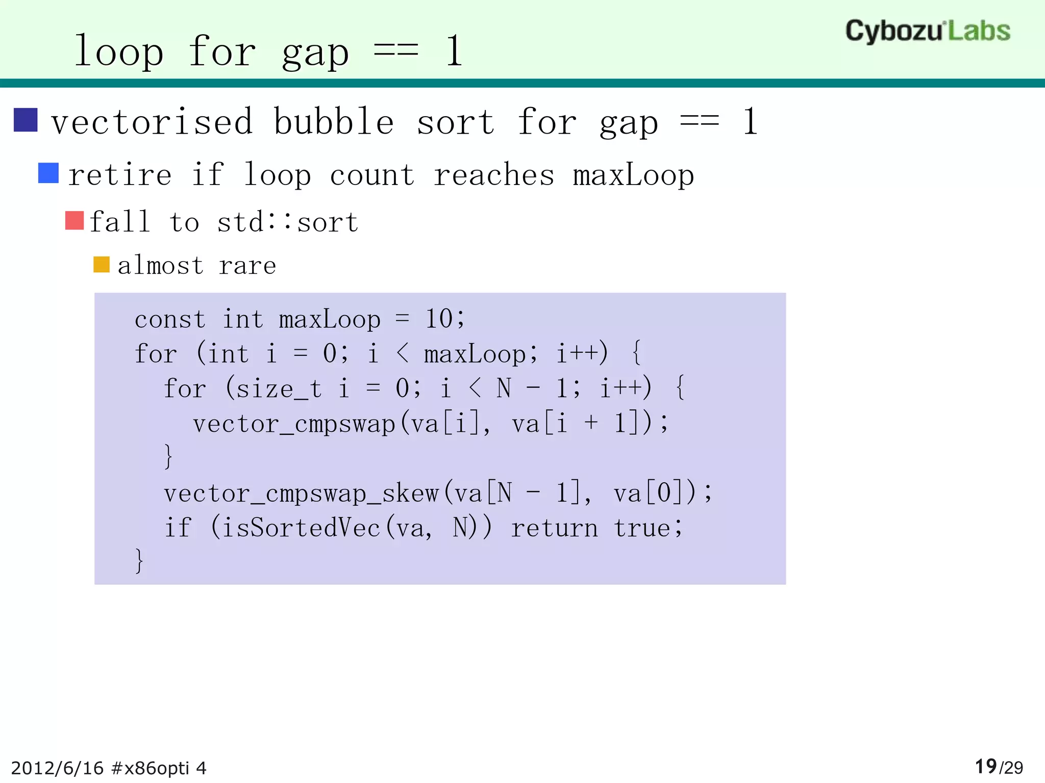 loop for gap == 1
 vectorised bubble sort for gap == 1
   retire if loop count reaches maxLoop
     fall to std::sort
         almost rare
            const int maxLoop = 10;
            for (int i = 0; i < maxLoop; i++) {
              for (size_t i = 0; i < N - 1; i++) {
                vector_cmpswap(va[i], va[i + 1]);
              }
              vector_cmpswap_skew(va[N - 1], va[0]);
              if (isSortedVec(va, N)) return true;
            }




2012/6/16 #x86opti 4                                   19 /29
 