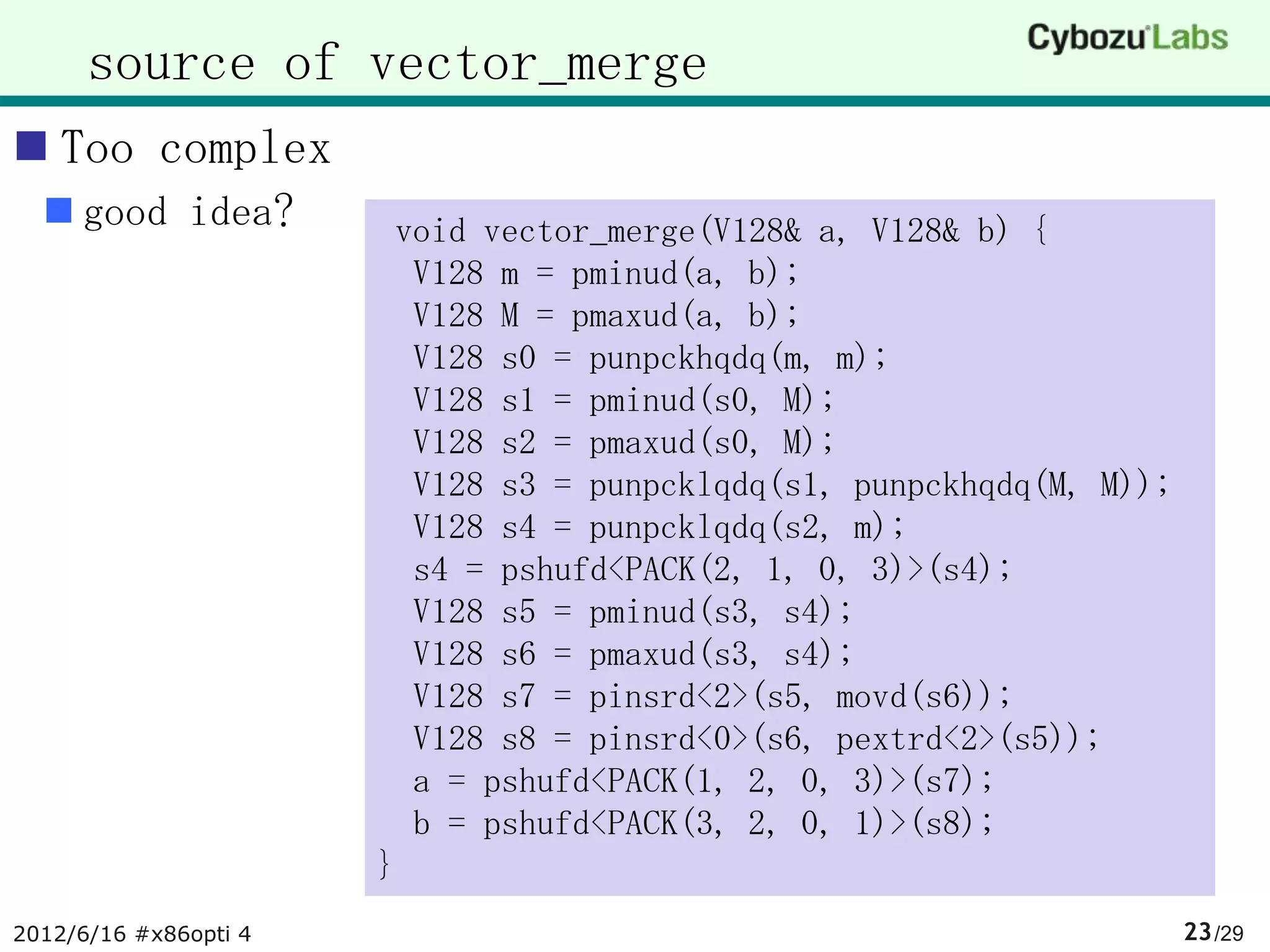 source of vector_merge
 Too complex
   good idea?          void vector_merge(V128& a, V128& b) {
                         V128 m = pminud(a, b);
                         V128 M = pmaxud(a, b);
                         V128 s0 = punpckhqdq(m, m);
                         V128 s1 = pminud(s0, M);
                         V128 s2 = pmaxud(s0, M);
                         V128 s3 = punpcklqdq(s1, punpckhqdq(M, M));
                         V128 s4 = punpcklqdq(s2, m);
                         s4 = pshufd<PACK(2, 1, 0, 3)>(s4);
                         V128 s5 = pminud(s3, s4);
                         V128 s6 = pmaxud(s3, s4);
                         V128 s7 = pinsrd<2>(s5, movd(s6));
                         V128 s8 = pinsrd<0>(s6, pextrd<2>(s5));
                         a = pshufd<PACK(1, 2, 0, 3)>(s7);
                         b = pshufd<PACK(3, 2, 0, 1)>(s8);
                       }
2012/6/16 #x86opti 4                                                   23 /29
 