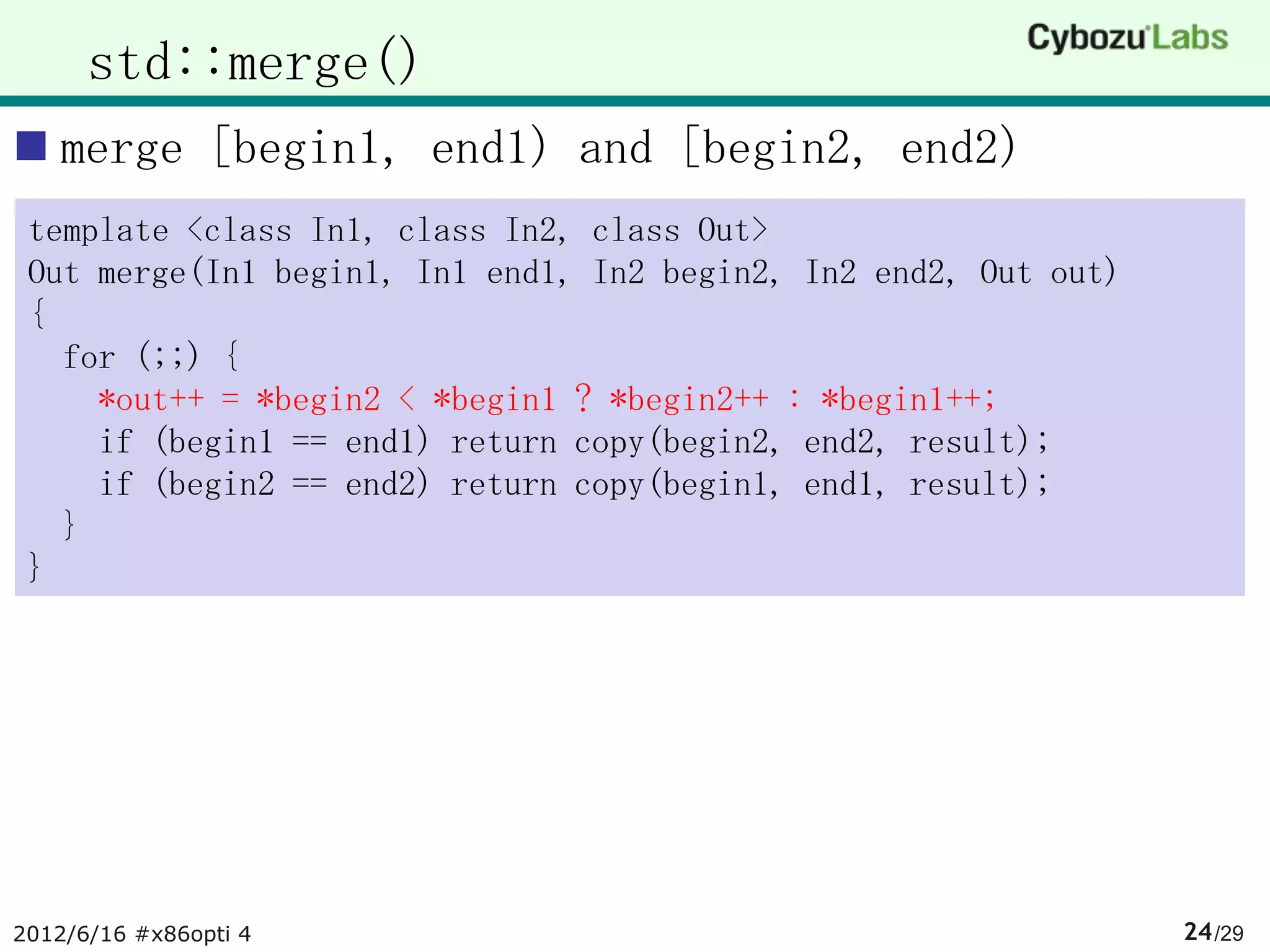 std::merge()
 merge [begin1, end1) and [begin2, end2)
 template <class In1, class In2, class Out>
 Out merge(In1 begin1, In1 end1, In2 begin2, In2 end2, Out out)
 {
   for (;;) {
     *out++ = *begin2 < *begin1 ? *begin2++ : *begin1++;
     if (begin1 == end1) return copy(begin2, end2, result);
     if (begin2 == end2) return copy(begin1, end1, result);
   }
 }




2012/6/16 #x86opti 4                                              24 /29
 