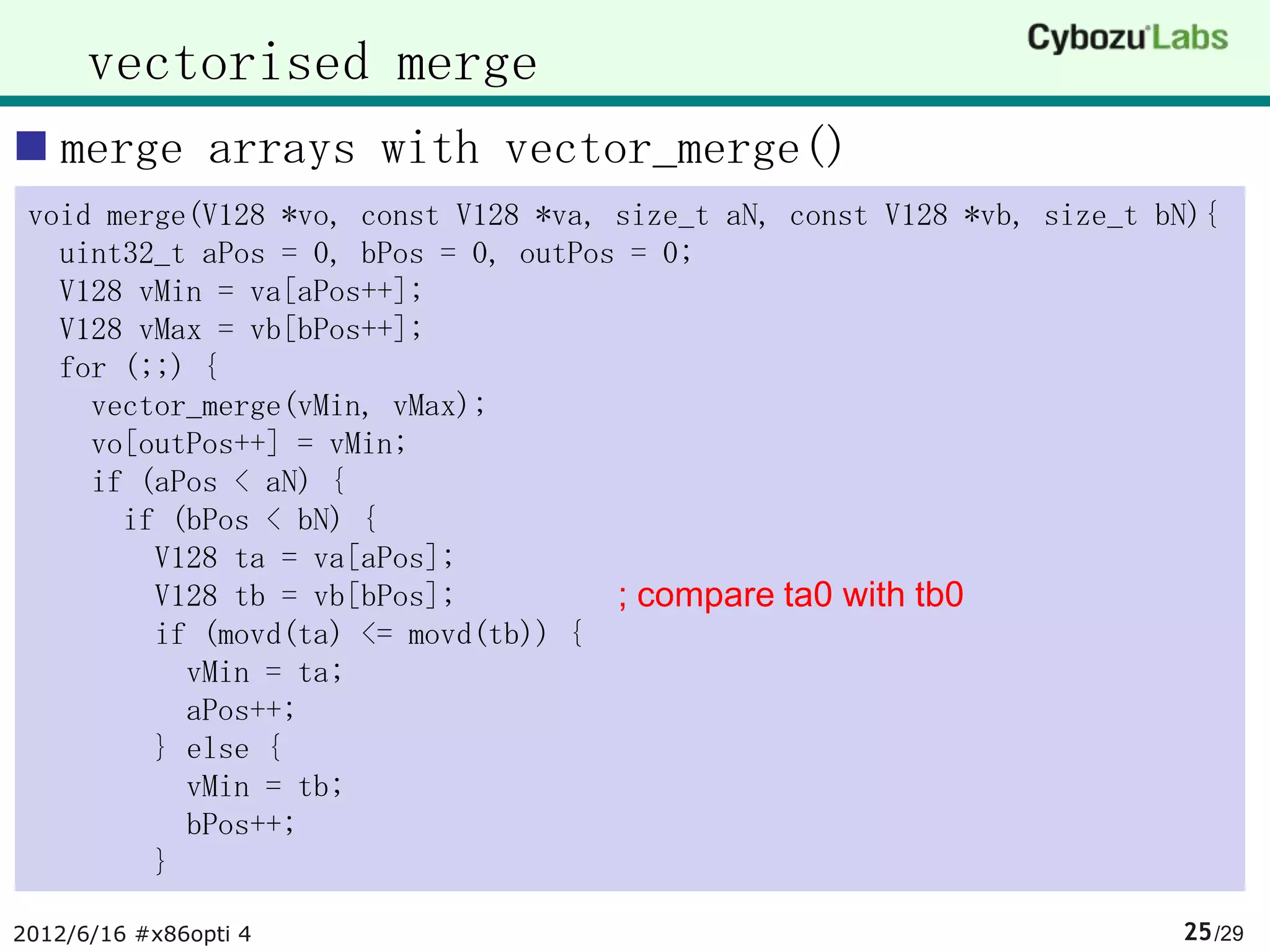 vectorised merge
 merge arrays with vector_merge()
 void merge(V128 *vo, const V128 *va, size_t aN, const V128 *vb, size_t bN){
   uint32_t aPos = 0, bPos = 0, outPos = 0;
   V128 vMin = va[aPos++];
   V128 vMax = vb[bPos++];
   for (;;) {
     vector_merge(vMin, vMax);
     vo[outPos++] = vMin;
     if (aPos < aN) {
       if (bPos < bN) {
         V128 ta = va[aPos];
         V128 tb = vb[bPos];          ; compare ta0 with tb0
         if (movd(ta) <= movd(tb)) {
           vMin = ta;
           aPos++;
         } else {
           vMin = tb;
           bPos++;
         }

2012/6/16 #x86opti 4                                                     25 /29
 
