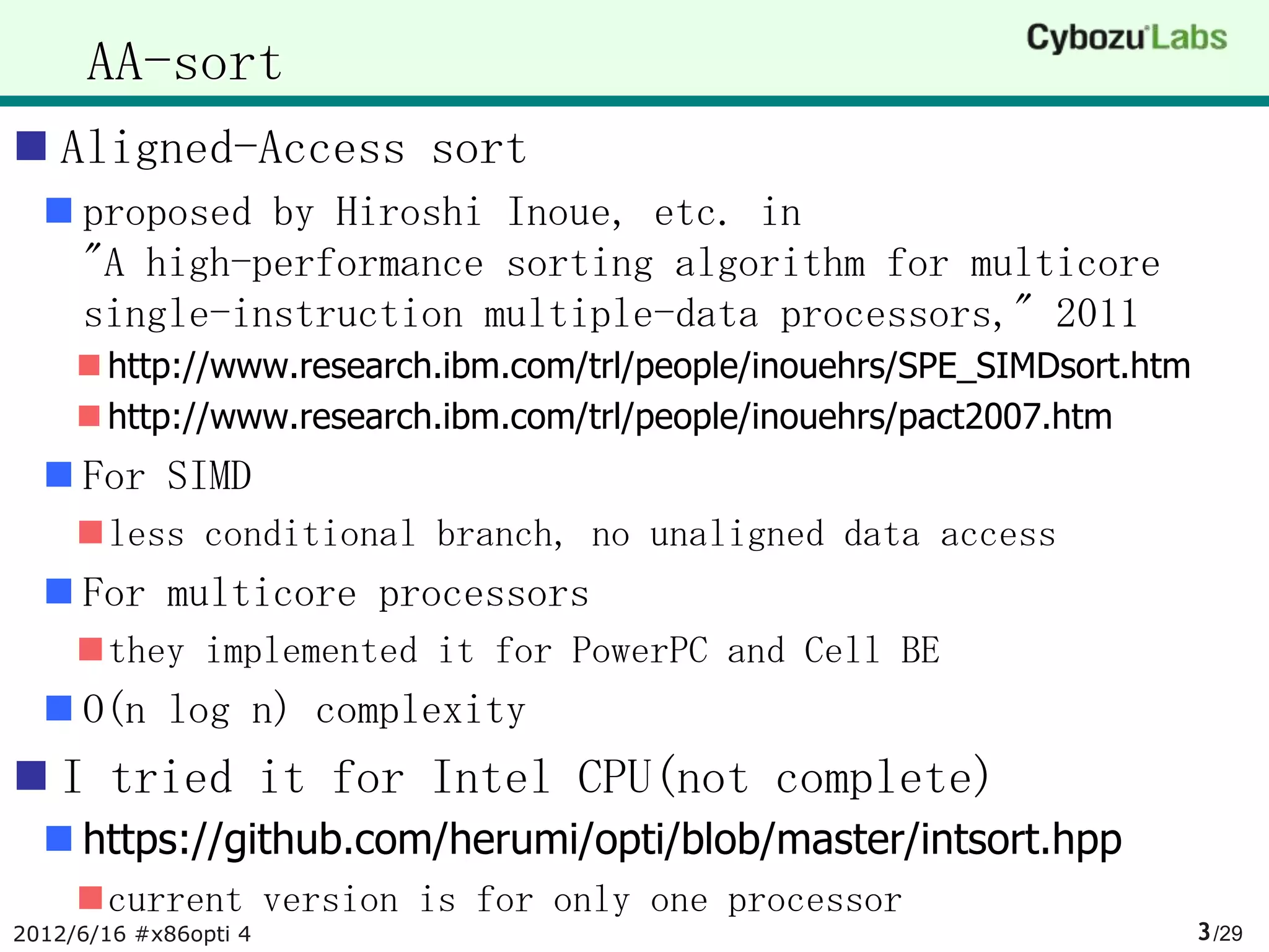 AA-sort
 Aligned-Access sort
   proposed by Hiroshi Inoue, etc. in
    "A high-performance sorting algorithm for multicore
    single-instruction multiple-data processors," 2011
      http://www.research.ibm.com/trl/people/inouehrs/SPE_SIMDsort.htm
      http://www.research.ibm.com/trl/people/inouehrs/pact2007.htm
   For SIMD
     less conditional branch, no unaligned data access
   For multicore processors
     they implemented it for PowerPC and Cell BE
   O(n log n) complexity
 I tried it for Intel CPU(not complete)
   https://github.com/herumi/opti/blob/master/intsort.hpp
     current version is for only one processor
2012/6/16 #x86opti 4                                                      3 /29
 