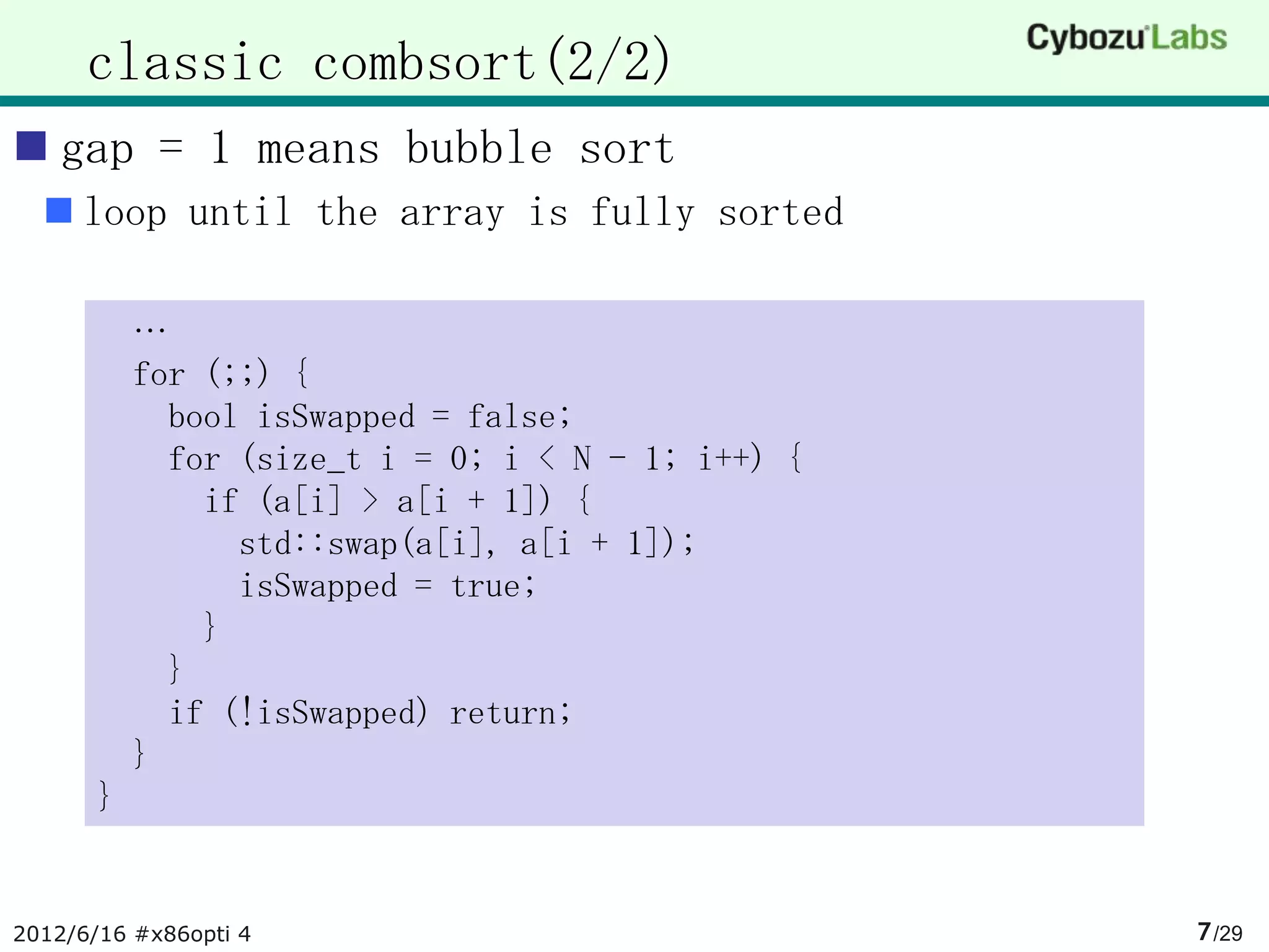 classic combsort(2/2)
 gap = 1 means bubble sort
   loop until the array is fully sorted

           …
           for (;;) {
             bool isSwapped = false;
             for (size_t i = 0; i < N - 1; i++) {
               if (a[i] > a[i + 1]) {
                 std::swap(a[i], a[i + 1]);
                 isSwapped = true;
               }
             }
             if (!isSwapped) return;
           }
       }


2012/6/16 #x86opti 4                                7 /29
 