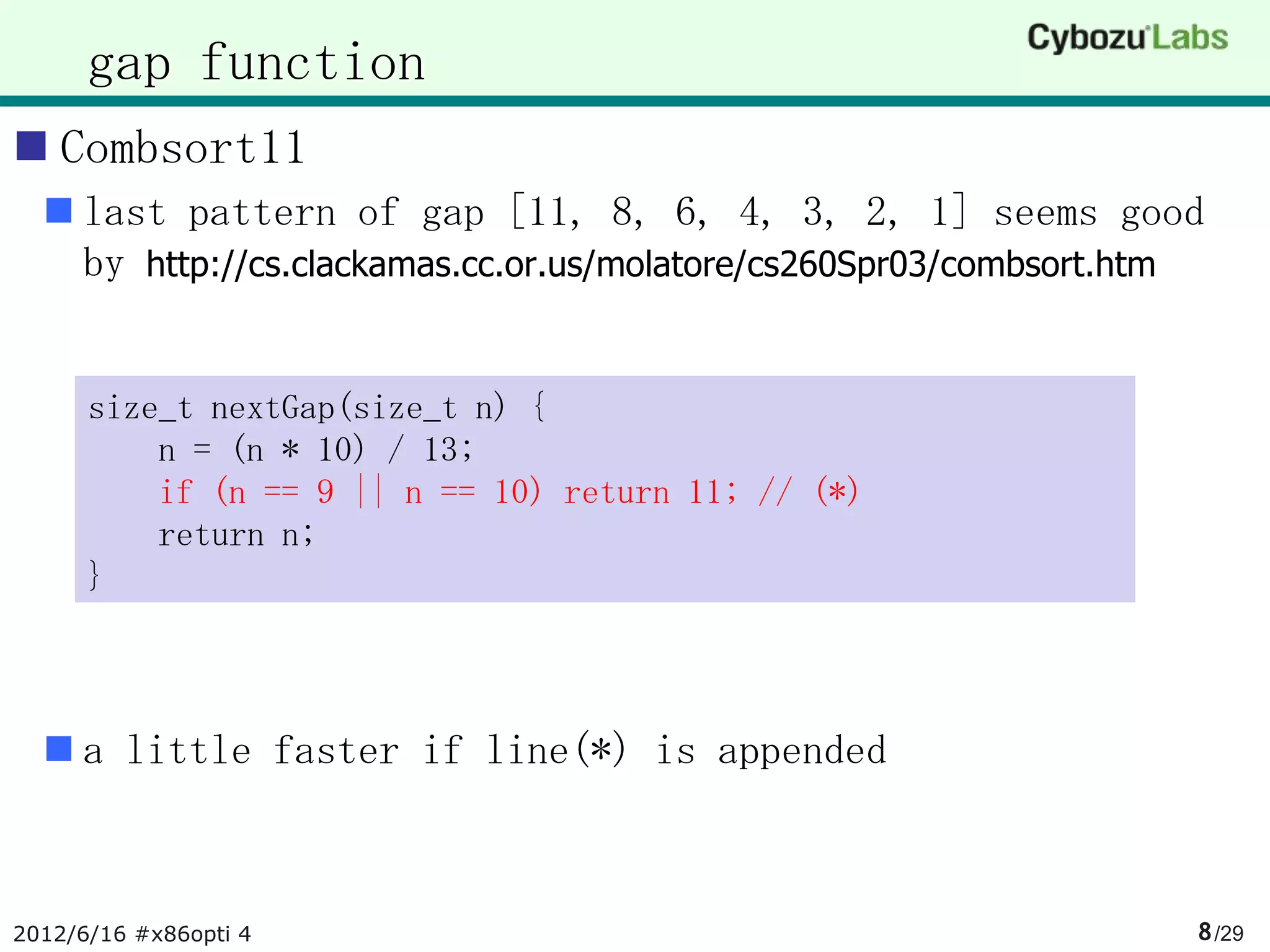 gap function
 Combsort11
   last pattern of gap [11, 8, 6, 4, 3, 2, 1] seems good
    by http://cs.clackamas.cc.or.us/molatore/cs260Spr03/combsort.htm


      size_t nextGap(size_t n) {
          n = (n * 10) / 13;
          if (n == 9 || n == 10) return 11; // (*)
          return n;
      }



   a little faster if line(*) is appended



2012/6/16 #x86opti 4                                               8 /29
 