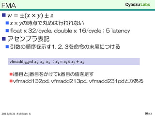 FMA
 𝑤 = ±(𝑥 × 𝑦) ± 𝑧
 𝑥 × 𝑦の時点で丸めは行われない
 float x 32/cycle, double x 16/cycle ; 5 latency
 アセンブラ表記
 引数の順序を示す1, 2, 3を命令の末尾につける
i番目とj番目をかけてk番目の値を足す
vfmadd132pd, vfmadd213pd, vfmadd231pdとかある
2013/8/31 #x86opti 6 /4310
vfmadd𝑖𝑗𝑘 𝑝𝑑 𝑥1 𝑥2 𝑥3 ; 𝑥1= 𝑥𝑖× 𝑥𝑗 + 𝑥 𝑘
 