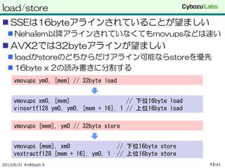 load/store
 SSEは16byteアラインされていることが望ましい
 Nehalem以降アラインされていなくてもmovupsなどは速い
 AVX2では32byteアラインが望ましい
 loadかstoreのどちからだけアライン可能ならstoreを優先
 16byte x 2の読み書きに分割する
2013/8/31 #x86opti 6 /4313
vmovups ym0, [mem] // 32byte load
vmovups xm0, [mem] // 下位16byte load
vinsertf128 ym0, ym0, [mem + 16], 1 // 上位16byte load
vmovups [mem], ym0 // 32byte store
vmovups [mem], xm0 // 下位16byte store
vextractf128 [mem + 16], ym0, 1 // 上位16byte store
 