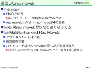 進化したrep movsb
 memcpy
 SIMDを使う
非アライン、ループの端数処理がめんどい
 rep movsb(n<=3) + rep movsd(4の倍数)
 Ivy以降rep movsbがかなり速くなってる
 ERMSB(Enhanced Rep Movsb)
 アライメントの処理不要
 端数処理不要
 バイトコードはrep movsbと同じだが速度が違う
eax=7, ecx=0でcpuidしたebxの9ビット目が1なら使える
2013/8/31 #x86opti 6 /4314
 