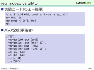 rep_movsb vs SIMD
 実験コード(ちょー簡単)
 AVX2版(手抜き)
2013/8/31 #x86opti 6 /4315
// void (void *dst, const void *src, size_t n);
mov rcx, rdx
rep_movsb // 0xf3, 0xa4
ret
L("@@");
vmovaps(ym0, ptr [src]);
vmovaps(ym1, ptr [src + 32]);
vmovaps(ptr [dst], ym0);
vmovaps(ptr [dst + 32], ym1);
add(src, 64);
add(dst, 64);
sub(n, 64);
jnz("@b");
 