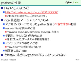 gatherの性能
 いまいちのようだ
 http://d.hatena.ne.jp/w_o/20130602
Intel先生の次回作にご期待ください
 Intel最適化マニュアル11.16.4
 アクセスパターンに応じたgatherを使うべきではない指針
 sequentialな読みのとき
movaps, movups, movdqa, movdquを使え
 4要素よりも少ない読みのとき
通常のloadとデータの水平移動を使え
 インデックスが小さいとき
movとpermなどの組み合わせ
 転置をしたい etc.
 その他の場合はvgatherがよいかもしれない
2013/8/31 #x86opti 6 /4318
 