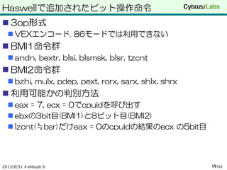 Haswellで追加されたビット操作命令
 3op形式
 VEXエンコード. 86モードでは利用できない
 BMI1命令群
 andn, bextr, blsi, blsmsk, blsr, tzcnt
 BMI2命令群
 bzhi, mulx, pdep, pext, rorx, sarx, shlx, shrx
 利用可能かの判別方法
 eax = 7, ecx = 0でcpuidを呼び出す
 ebxの3bit目(BMI1)と8ビット目(BMI2)
 lzcnt(≒bsr)だけeax = 0のcpuidの結果のecx の5bit目
2013/8/31 #x86opti 6 /4319
 