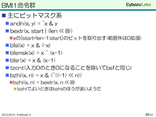 BMI1命令群
 主にビットマスク系
 andn(x, y) = ~x & y
 bextr(x, start | (len << 8))
xの[start+len-1:start]のビットを取り出す(範囲外は0拡張)
 blsi(x) = x & (-x)
 blsmsk(x) = x ^ (x-1)
 blsr(x) = x & (x-1)
 tzcnt(入力0のとき0になることを除いてbsfと同じ)
 bzhi(x, n) = x & (~((-1) << n))
bzhi(x, n) = bextr(x, n << 8)
 bzhiでよいときはbzhiのほうが速いようだ
2013/8/31 #x86opti 6 /4320
 