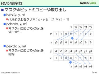 BMI2命令群
 マスクやビットのコピーや取り出し
 bzhi(x, y, n)
nbitより上をクリア ; x = y & ~((1 << n) - 1)
 pdep(x, y, m)
マスクmに応じてyのbitを
xにコピー
 pext(x, y, m)
マスクmに応じてyのbitを
縮約
2013/8/31 #x86opti 6 /4324
00110011m
00110011m
00y0y100y2y3x
y0y1y2y3y
y0y1y2y3y4y5y6y7y
y2y3y6y7x
 