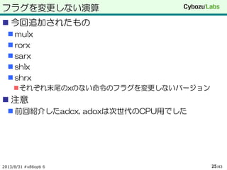 フラグを変更しない演算
 今回追加されたもの
 mulx
 rorx
 sarx
 shlx
 shrx
それぞれ末尾のxのない命令のフラグを変更しないバージョン
 注意
 前回紹介したadcx, adoxは次世代のCPU用でした
2013/8/31 #x86opti 6 /4325
 