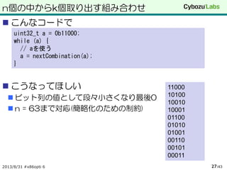 n個の中からk個取り出す組み合わせ
 こんなコードで
 こうなってほしい
 ビット列の値として段々小さくなり最後0
 n = 63まで対応(簡略化のための制約)
2013/8/31 #x86opti 6 /4327
uint32_t a = 0b11000;
while (a) {
// aを使う
a = nextCombination(a);
}
11000
10100
10010
10001
01100
01010
01001
00110
00101
00011
 
