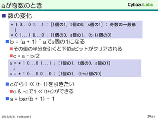 aが奇数のとき
 数の変化
 b = (a + 1) ^ aでs個の1になる
その値の半分を引くと下位sビットがクリアされる
c = a – b/2
 cから1 << (t-1)を引きたい
c & -cで1 << (t+s)ができる
 s = bsr(b + 1) - 1
2013/8/31 #x86opti 6 /4329
* 1 0...0 1...1 ; [1個の1, t個の0, s個の1] ; 奇数の一般形
↓
* 0 1...1 0...0 ; [1個の0, s個の1, (t-1)個の0]
a = * 1 0...0 1...1 ; [1個の1, t個の0, s個の1]
↓
c = * 1 0...0 0...0 ; [1個の1, (t+s)個の0]
 