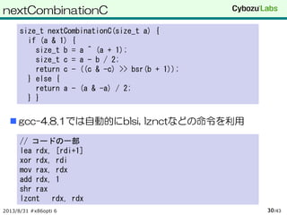 nextCombinationC
 gcc-4.8.1では自動的にblsi, lznctなどの命令を利用
2013/8/31 #x86opti 6 /4330
size_t nextCombinationC(size_t a) {
if (a & 1) {
size_t b = a ^ (a + 1);
size_t c = a - b / 2;
return c - ((c & -c) >> bsr(b + 1));
} else {
return a - (a & -a) / 2;
} }
// コードの一部
lea rdx, [rdi+1]
xor rdx, rdi
mov rax, rdx
add rdx, 1
shr rax
lzcnt rdx, rdx
 
