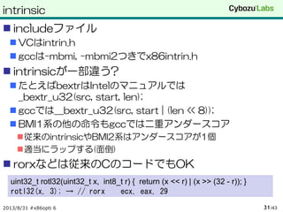 intrinsic
 includeファイル
 VCはintrin.h
 gccは-mbmi, -mbmi2つきでx86intrin.h
 intrinsicが一部違う?
 たとえばbextrはIntelのマニュアルでは
_bextr_u32(src, start, len);
 gccでは__bextr_u32(src, start | (len << 8));
 BMI1系の他の命令もgccでは二重アンダースコア
従来のintrinsicやBMI2系はアンダースコアが1個
適当にラップする(面倒)
 rorxなどは従来のCのコードでもOK
2013/8/31 #x86opti 6 /4331
uint32_t rotl32(uint32_t x, int8_t r) { return (x << r) | (x >> (32 - r)); }
rotl32(x, 3); → // rorx ecx, eax, 29
 