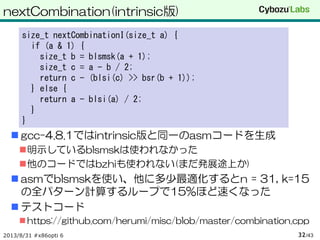 nextCombination(intrinsic版)
 gcc-4.8.1ではintrinsic版と同一のasmコードを生成
明示しているblsmskは使われなかった
他のコードではbzhiも使われない(まだ発展途上か)
 asmでblsmskを使い、他に多少最適化するとn = 31, k=15
の全パターン計算するループで15%ほど速くなった
 テストコード
 https://github.com/herumi/misc/blob/master/combination.cpp
2013/8/31 #x86opti 6 /4332
size_t nextCombinationI(size_t a) {
if (a & 1) {
size_t b = blsmsk(a + 1);
size_t c = a - b / 2;
return c - (blsi(c) >> bsr(b + 1));
} else {
return a - blsi(a) / 2;
}
}
 