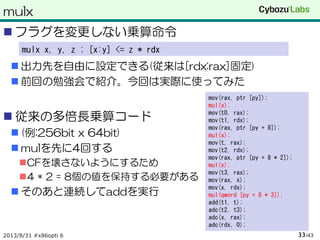 mulx
 フラグを変更しない乗算命令
 出力先を自由に設定できる(従来は[rdx:rax]固定)
 前回の勉強会で紹介。今回は実際に使ってみた
 従来の多倍長乗算コード
 (例:256bit x 64bit)
 mulを先に4回する
CFを壊さないようにするため
4 * 2 = 8個の値を保持する必要がある
 そのあと連続してaddを実行
2013/8/31 #x86opti 6 /4333
mulx x, y, z ; [x:y] <= z * rdx
mov(rax, ptr [py]);
mul(x);
mov(t0, rax);
mov(t1, rdx);
mov(rax, ptr [py + 8]);
mul(x);
mov(t, rax);
mov(t2, rdx);
mov(rax, ptr [py + 8 * 2]);
mul(x);
mov(t3, rax);
mov(rax, x);
mov(x, rdx);
mul(qword [py + 8 * 3]);
add(t1, t);
adc(t2, t3);
adc(x, rax);
adc(rdx, 0);
 