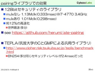 pairingライブラリでの効果
 128bitセキュリティのライブラリ
 mulxなし 1.13Mclk(0.333msec)@i7-4770 3.4GHz
 mulxあり 1.01Mclk(0.298msec)
 約12%の高速化
世界最速(多分)
 see https://github.com/herumi/ate-pairing
 TEPLA(筑波大学のCとGMPによる汎用ライブラリ)
 http://www.cipher.risk.tsukuba.ac.jp/tepla/benchmark
.html
BN254(多分同じセキュリティレベル)が2.4msecだった
2013/8/31 #x86opti 6 /4335
 