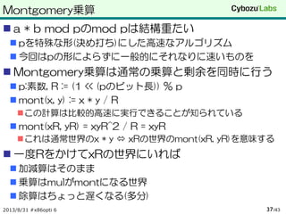Montgomery乗算
 a * b mod pのmod pは結構重たい
 pを特殊な形(決め打ち)にした高速なアルゴリズム
 今回はpの形によらずに一般的にそれなりに速いものを
 Montgomery乗算は通常の乗算と剰余を同時に行う
 p:素数, R := (1 << (pのビット長)) % p
 mont(x, y) := x * y / R
この計算は比較的高速に実行できることが知られている
 mont(xR, yR) = xyR^2 / R = xyR
これは通常世界のx * y  xRの世界のmont(xR, yR)を意味する
 一度RをかけてxRの世界にいれば
 加減算はそのまま
 乗算はmulがmontになる世界
 除算はちょっと遅くなる(多分)
2013/8/31 #x86opti 6 /4337
 