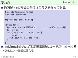 使い方
 約256bitの素数の有限体クラスを作ってみる
 setModulo()のときに四則演算のコードが生成される
 あとは大体普通に使える
2013/8/31 #x86opti 6 /4339
#include <mie/mont_fp.hpp>
#include <iostream>
typedef mie::MontFpT<4> Fp;
int main() {
Fp::setModulo("0x252364824............ 013"); // 初期化
Fp::x = 2;
for (int i = 0; i < 1000; i++) {
x *= x;
std::cout << x << std::endl;
}
}
 