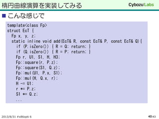 楕円曲線演算を実装してみる
 こんな感じで
2013/8/31 #x86opti 6 /4340
template<class Fp>
struct EcT {
Fp x, y, z;
static inline void add(EcT& R, const EcT& P, const EcT& Q){
if (P.isZero()) { R = Q; return; }
if (Q.isZero()) { R = P; return; }
Fp r, U1, S1, H, H3;
Fp::square(r, P.z);
Fp::square(S1, Q.z);
Fp::mul(U1, P.x, S1);
Fp::mul(H, Q.x, r);
H -= U1;
r *= P.z;
S1 *= Q.z;
...
 
