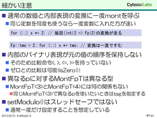 細かい注意
 通常の数値と内部表現の変換に一度montを呼ぶ
 同じ定数を何度も使うなら一度変数に入れた方が速い
 内部のバイナリ表現が元の値の順序を保持しない
 そのため比較命令<, >, <=, >=を持っていない
 ゼロとの比較は可能(isZero())
 異なるpに対するMontFpTは異なる型
 MontFpT<3>とMontFpT<4>には何の関係もない
同じMontFpT<3>で異なるpを使いたいときはtagを指定する
 setModulo()はスレッドセーフではない
 通常一度だけ設定することを想定している
2013/8/31 #x86opti 6 /4341
for (;;) x *= 2; // 毎回(int)2 => Fp(2)の変換が走る
Fp::two = 2; for (;;) x *= two; // 変換は一度ですむ
 