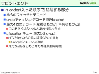 フロントエンド
 In order(入った順序で)処理する部分
 命令のフェッチとデコード
 u-opキャッシュ(デコード済みIcache)
 最大4個のデコード(複雑なものx1 単純なものx3)
このあたりはSandyとあまり変わらず
 allocationキュー(最大56 u-op)
HTが有効なら2個の論理CPUで共有
 Sandyは28 u-opの複製
片方がidleならもう片方が連続利用可能
2013/8/31 #x86opti 6 /435
 