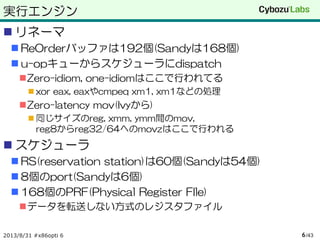 実行エンジン
 リネーマ
 ReOrderバッファは192個(Sandyは168個)
 u-opキューからスケジューラにdispatch
Zero-idiom, one-idiomはここで行われてる
 xor eax, eaxやcmpeq xm1, xm1などの処理
Zero-latency mov(Ivyから)
 同じサイズのreg, xmm, ymm間のmov,
reg8からreg32/64へのmovzはここで行われる
 スケジューラ
 RS(reservation station)は60個(Sandyは54個)
 8個のport(Sandyは6個)
 168個のPRF(Physical Register FIle)
データを転送しない方式のレジスタファイル
2013/8/31 #x86opti 6 /436
 