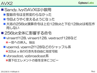 AVX2
 Sandy, IvyのAVXは小数用
 整数命令は全然変わらなかった
 今回ようやく使えるようになった
 大抵の256bit演算命令は上位128bitと下位128bitは相互作
用しない
 256bit全体に影響する命令
 vinsertf128, vinserti128, vextractf128など
一部への挿入、抽出
 vpermd, vperm2f128などのシャッフル系
32bit x 8の行き先を自由に指定可能
 vbroadcst, vpbroadcast系
最下位エレメントの値を全体にコピー
2013/8/31 #x86opti 6 /439
 