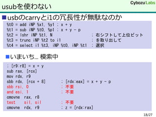 usbのcarryとi1の冗長性が無駄なのか
いまいち... 模索中
usubを使わない
%t0 = add iNP %x1, %y1 ; x + y
%t1 = sub iNP %t0, %p1 ; x + y - p
%t2 = lshr iNP %t1, N ; 右シフトして上位ビット
%t3 = trunc iNP %t2 to i1 ; を取り出して
%t4 = select i1 %t3, iNP %t0, iNP %t1 ; 選択
; [r9:r8] = x + y
sub rax, [rcx]
mov rdx, r9
sbb rdx, [rcx + 8] ; [rdx:eax] = x + y - p
sbb rsi, 0 ; 不要
and esi, 1 ; 不要
cmovne rax, r8
test sil, sil ; 不要
cmovne rdx, r9 ; z = [rdx:rax]
18/27
 