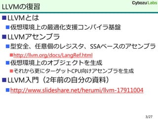 LLVMとは
仮想環境上の最適化支援コンパイラ基盤
LLVMアセンブラ
型安全、任意個のレジスタ、SSAベースのアセンブラ
http://llvm.org/docs/LangRef.html
仮想環境上のオブジェクトを生成
それから更にターゲットCPU向けアセンブラを生成
LLVM入門（2年前の自分の資料）
http://www.slideshare.net/herumi/llvm-17911004
LLVMの復習
3/27
 