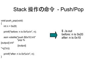 Stack 操作の命令 - Push/Pop
void push_pop(void)
{
  int n = 0x20;

    printf("before: n is 0x%xn", n);   $ ./a.out
                                        before: n is 0x20
  asm volatile("push $0x10;nt"        after: n is 0x10
               "pop %
[output];nt"
               :[output]
"=g"(n));

    printf("after: n is 0x%xn", n);
}
 