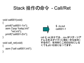 Stack 操作の命令 - Call/Ret

void call001(void)
{
  printf("call001-1n");                 $ ./a.out
  asm ("pop %ebp;nt"                   call001-1
        "ret;nt");
  printf("call001-2n");
}                              call と ret 命令では、 cpu がリターンア
                               ドレスをスタック [ に積む / から取得 ]
void call_ret(void)            するので、使用時にこの辺は気にしな
{                              くてもよい仕様になってます。
  asm ("call call001;nt");
}
 