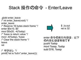 Stack 操作の命令 - Enter/Leave

.globl enter_leave
/* int enter_leave(void) */
enter_leave:
/* Reserve 16 bytes stack frame */             $ ./a.out
enter $0x10, $0                                ret is 32
movl $0x20, -4(%ebp)
/* %eax is return value */
movl -4(%ebp), %eax                    enter 命令の実行内容は、以下
/* Clear the stack frame */            の内容とほぼ等価です
leave                                  pushl %ebp
ret
                                       movl %esp, %ebp
/* 呼び出し */                             subl $16, %esp
printf("ret is %dn",enter_leave());
 