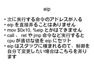 eip
• 次に実行する命令のアドレスが入る
• eip を直接弄ることはありません
• mov $0x10, %eip とかはできません
• call 、 ret や jmp 命令など実行すると
  cpu が適切な値を eip にセット
• eip はスタックに積まれるので、制御を
  自分で変更したい場合はこちらを弄り
  ます
 