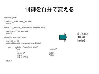 制御を自分で変える
void hello2(void)
{
   cout << __FUNCTION__ << endl;
   exit(0);
}
extern "C" __attribute__((fastcall)) int hello(int a, int b)
{
   cout << a << ":" << b << endl;

}
   return 0;                                                                 $ ./a.out
int main(int argc, char **argv)                                              10:20
{
   int a = 10, b = 20;                                                       hello2
   unsigned long addr = (unsigned long) &hello2;

    __asm__ __volatile__("push %[ret_ip]nt"
               "jmp                                            hello;nt"
                ::
                [ret_ip] "g"                                   (addr),
                [arg_a]                                        "c"(a),
                [arg_b] "d"(b));

    return 0;
}
 