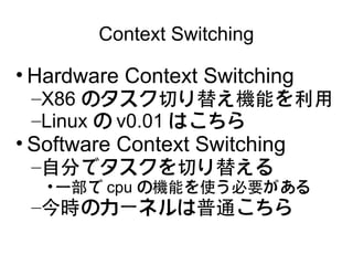 Context Switching

• Hardware Context Switching
 –X86 のタスク切り替え機能を利用
 –Linux の v0.01 はこちら
• Software Context Switching
 –自分でタスクを切り替える
   • 一部で cpu の機能を使う必要がある
 –今時のカーネルは普通こちら
 
