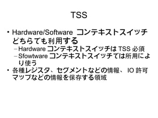 TSS
• Hardware/Software コンテキストスイッチ
  どちらでも利用する
  – Hardware コンテキストスイッチは TSS 必須
  – Sfowtware コンテキストスイッチでは所用によ
    り使う
• 各種レジスタ、セグメントなどの情報、 IO 許可
  マップなどの情報を保存する領域
 