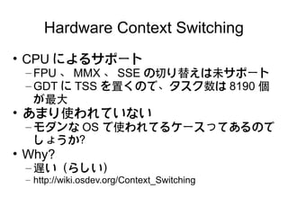 Hardware Context Switching
• CPU によるサポート
 – FPU 、 MMX 、 SSE の切り替えは未サポート
 – GDT に TSS を置くので、タスク数は 8190 個
   が最大
• あまり使われていない
 – モダンな OS で使われてるケースってあるので
   しょうか？
• Why?
 – 遅い（らしい）
 – http://wiki.osdev.org/Context_Switching
 
