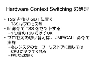 Hardware Context Switching の処理
• TSS を作り GDT に置く
 – TSS はプロセス毎
• ltr 命令で TSS をセットする
 – 1 つ目の TSS だけで OK
• プロセスの切り替えは、 JMP/CALL 命令で
  実施
 – 各レジスタのセーブ・リストアに関しては
   CPU がやってくれる
 – FPU などは除く
 