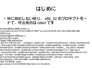 はじめに
    • 特に明記しない限り、 x86_32 のプロテクトモー
      ドで、呼出規約は cdecl です
[masami@ftest x86]$ uname -a
Linux ftest 2.6.33.6-147.fc13.i686 #1 SMP Tue Jul 6 22:30:55 UTC 2010 i686 i686 i386
GNU/Linux
[masami@ftest x86]$ gcc -v
Using built-in specs.
Target: i686-redhat-linux
コンフィグオプション : ../configure --prefix=/usr --mandir=/usr/share/man --infodir=/usr/share/info
--with-bugurl=http://bugzilla.redhat.com/bugzilla --enable-bootstrap --enable-shared --enable-
threads=posix --enable-checking=release --with-system-zlib --enable-__cxa_atexit --disable-
libunwind-exceptions --enable-gnu-unique-object --enable-languages=c,c++,objc,obj-c+
+,java,fortran,ada --enable-java-awt=gtk --disable-dssi --with-java-home=/usr/lib/jvm/java-1.5.0-
gcj-1.5.0.0/jre --enable-libgcj-multifile --enable-java-maintainer-mode --with-ecj-
jar=/usr/share/java/eclipse-ecj.jar --disable-libjava-multilib --with-ppl --with-cloog --with-
tune=generic --with-arch=i686 --build=i686-redhat-linux
スレッドモデル : posix
gcc version 4.4.4 20100630 (Red Hat 4.4.4-10) (GCC)
 